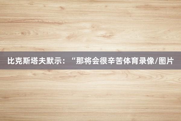 比克斯塔夫默示：“那将会很辛苦体育录像/图片