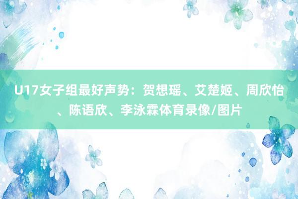 U17女子组最好声势：贺想瑶、艾楚姬、周欣怡、陈语欣、李泳霖体育录像/图片