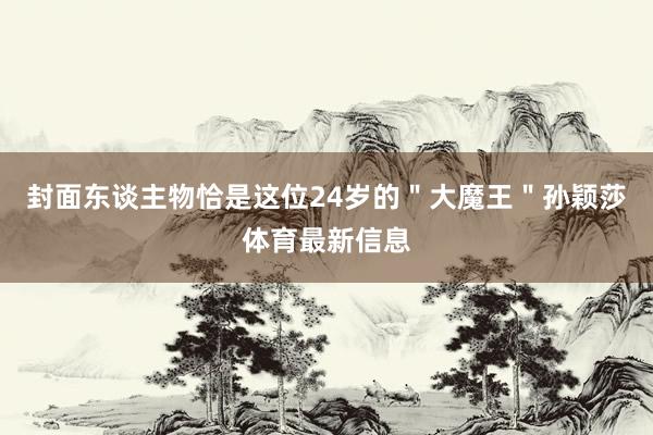 封面东谈主物恰是这位24岁的＂大魔王＂孙颖莎体育最新信息