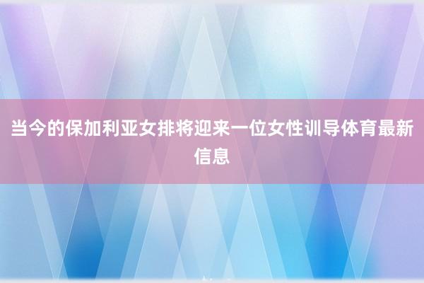 当今的保加利亚女排将迎来一位女性训导体育最新信息