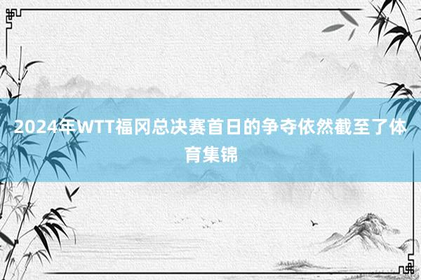 2024年WTT福冈总决赛首日的争夺依然截至了体育集锦