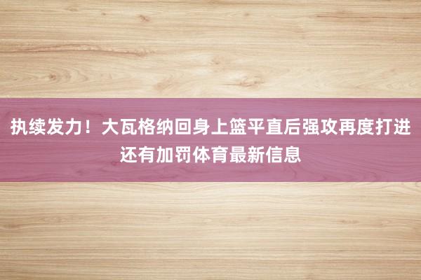 执续发力！大瓦格纳回身上篮平直后强攻再度打进还有加罚体育最新信息