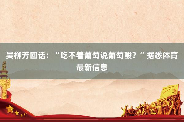 吴柳芳回话:“吃不着葡萄说葡萄酸?”据悉体育最新信息