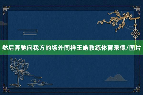 然后奔驰向我方的场外同样王皓教练体育录像/图片