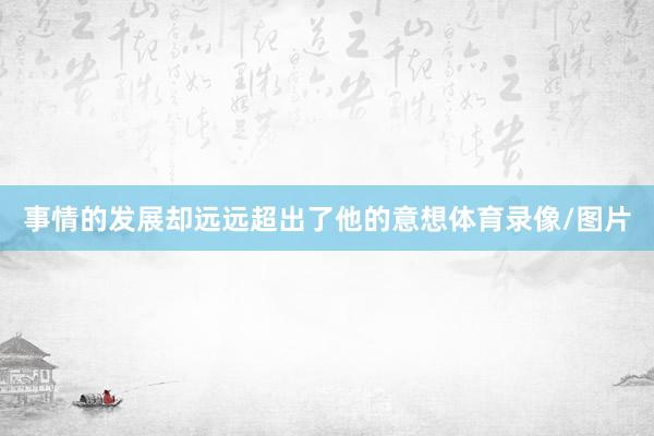 事情的发展却远远超出了他的意想体育录像/图片