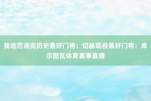 我选范迪克历史最好门将：切赫现役最好门将：库尔图瓦体育赛事直播
