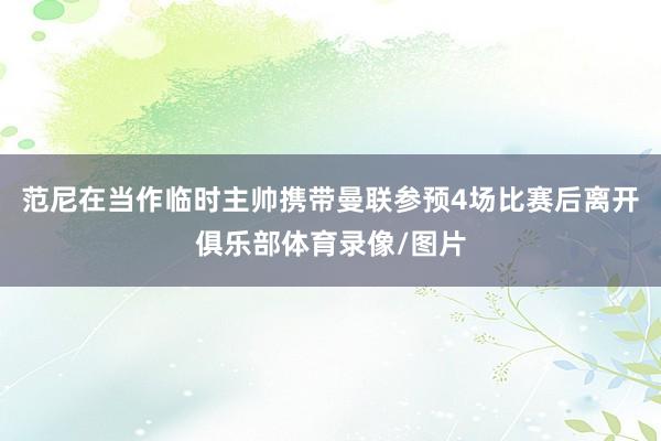 范尼在当作临时主帅携带曼联参预4场比赛后离开俱乐部体育录像/图片