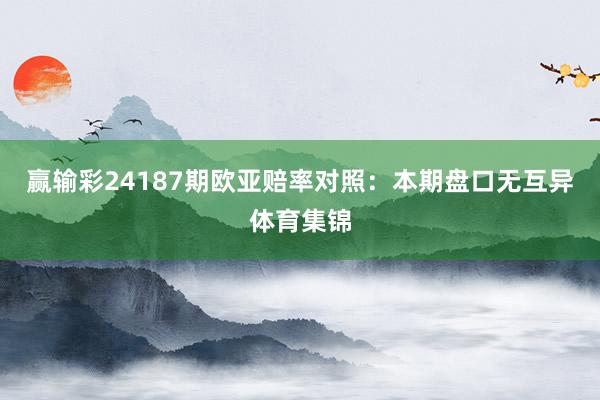 赢输彩24187期欧亚赔率对照：本期盘口无互异体育集锦