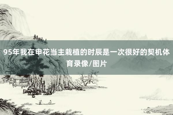 95年我在申花当主栽植的时辰是一次很好的契机体育录像/图片