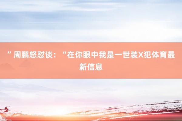 ”周鹏怒怼谈：“在你眼中我是一世装X犯体育最新信息