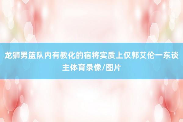 龙狮男篮队内有教化的宿将实质上仅郭艾伦一东谈主体育录像/图片