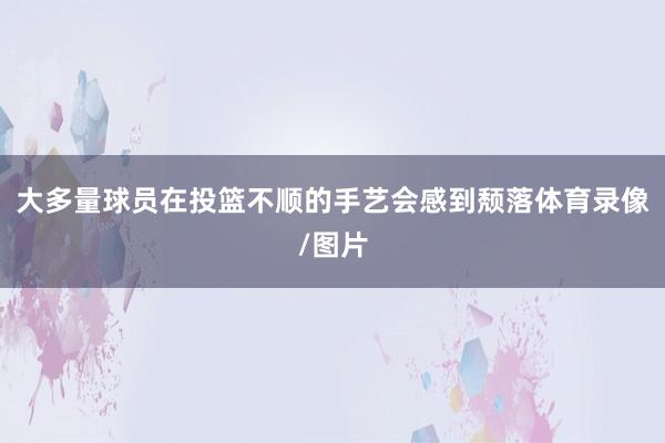 大多量球员在投篮不顺的手艺会感到颓落体育录像/图片