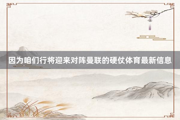 因为咱们行将迎来对阵曼联的硬仗体育最新信息
