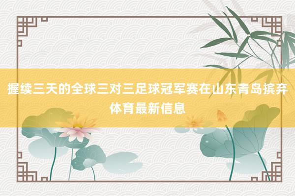 握续三天的全球三对三足球冠军赛在山东青岛摈弃体育最新信息