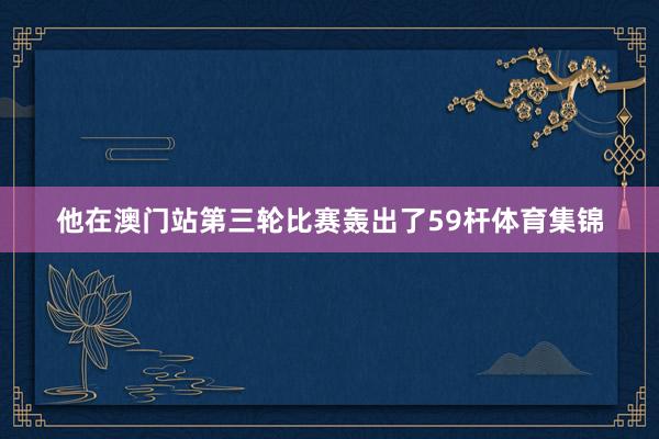 他在澳门站第三轮比赛轰出了59杆体育集锦
