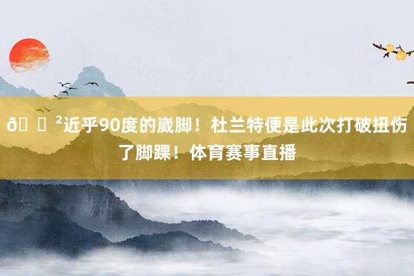 😲近乎90度的崴脚！杜兰特便是此次打破扭伤了脚踝！体育赛事直播