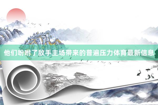 他们吩咐了敌手主场带来的普遍压力体育最新信息