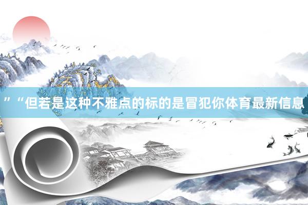”“但若是这种不雅点的标的是冒犯你体育最新信息