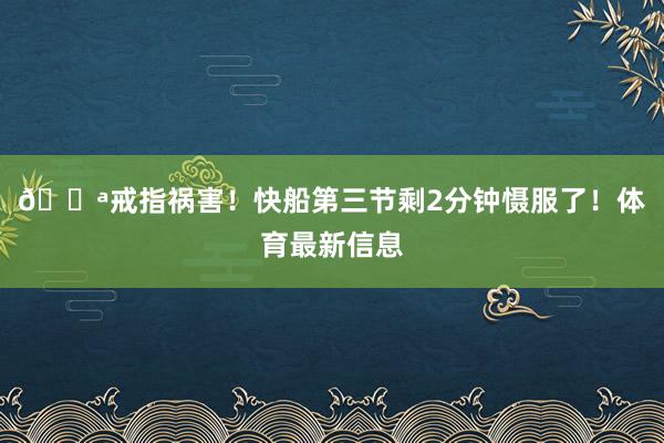 🔪戒指祸害！快船第三节剩2分钟慑服了！体育最新信息
