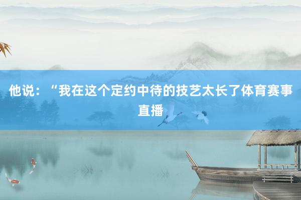 他说：“我在这个定约中待的技艺太长了体育赛事直播
