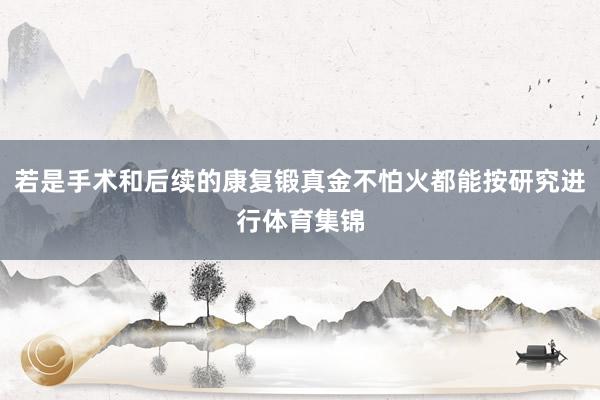 若是手术和后续的康复锻真金不怕火都能按研究进行体育集锦