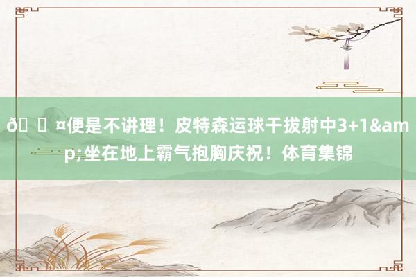 😤便是不讲理！皮特森运球干拔射中3+1&坐在地上霸气抱胸庆祝！体育集锦