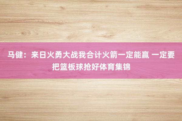 马健：来日火勇大战我合计火箭一定能赢 一定要把篮板球抢好体育集锦