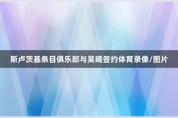 斯卢茨基条目俱乐部与吴曦签约体育录像/图片