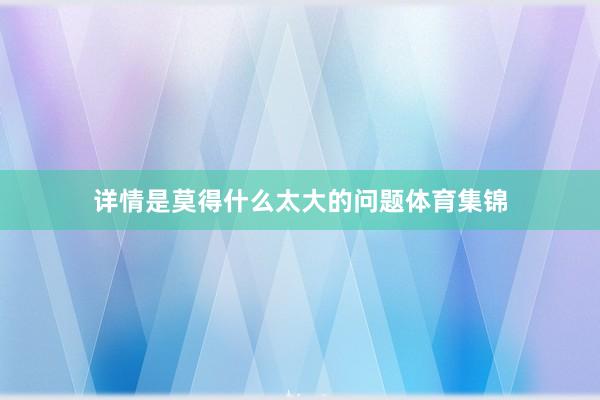 详情是莫得什么太大的问题体育集锦