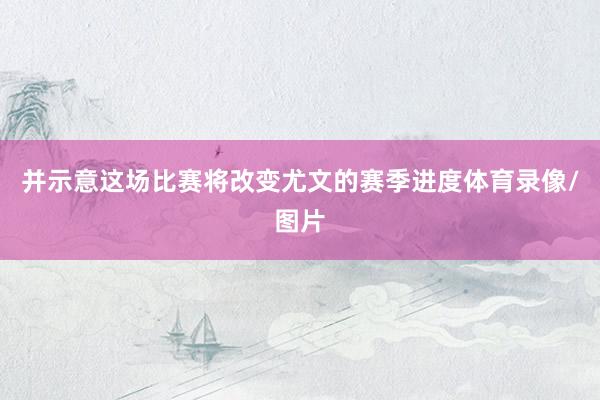 并示意这场比赛将改变尤文的赛季进度体育录像/图片