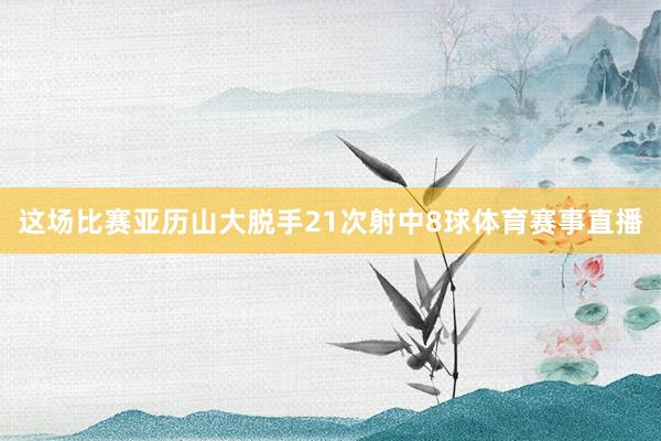 这场比赛亚历山大脱手21次射中8球体育赛事直播