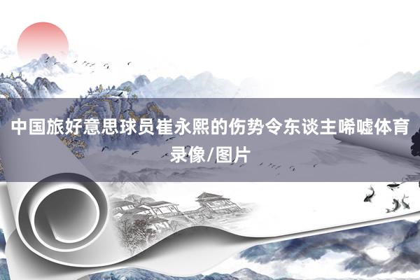 中国旅好意思球员崔永熙的伤势令东谈主唏嘘体育录像/图片