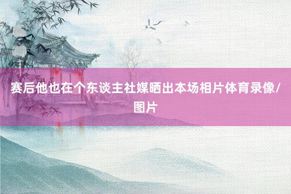 赛后他也在个东谈主社媒晒出本场相片体育录像/图片