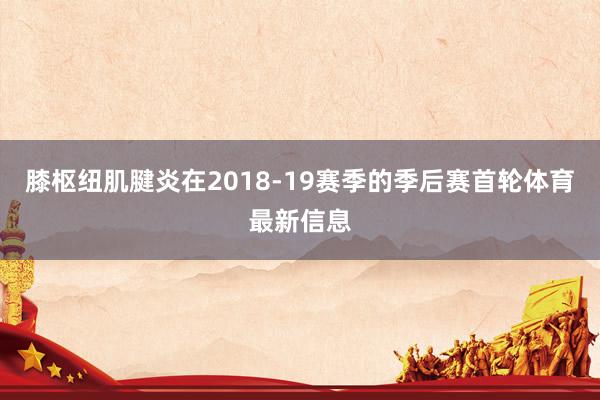 膝枢纽肌腱炎在2018-19赛季的季后赛首轮体育最新信息