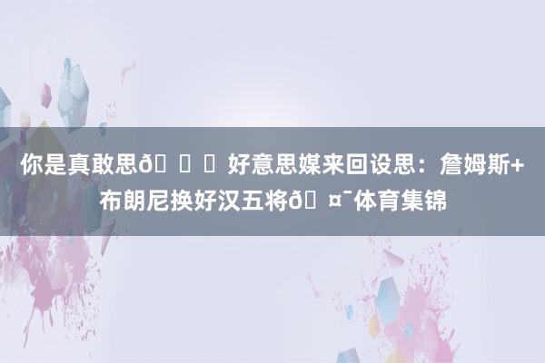 你是真敢思👍好意思媒来回设思：詹姆斯+布朗尼换好汉五将🤯体育集锦