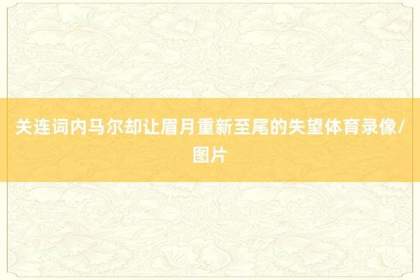关连词内马尔却让眉月重新至尾的失望体育录像/图片