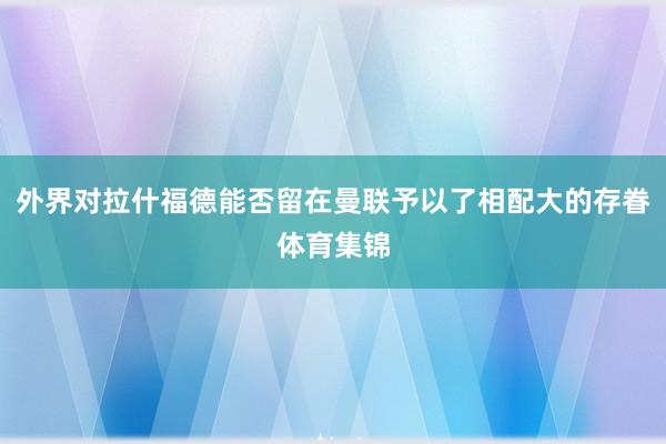 外界对拉什福德能否留在曼联予以了相配大的存眷体育集锦