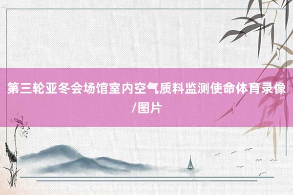 第三轮亚冬会场馆室内空气质料监测使命体育录像/图片