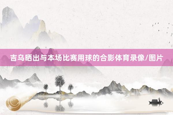 吉乌晒出与本场比赛用球的合影体育录像/图片