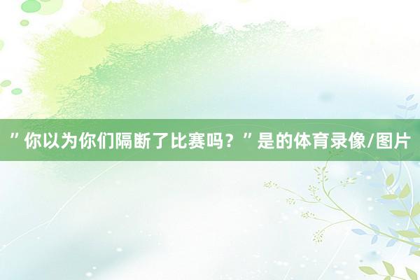 ”你以为你们隔断了比赛吗？”是的体育录像/图片