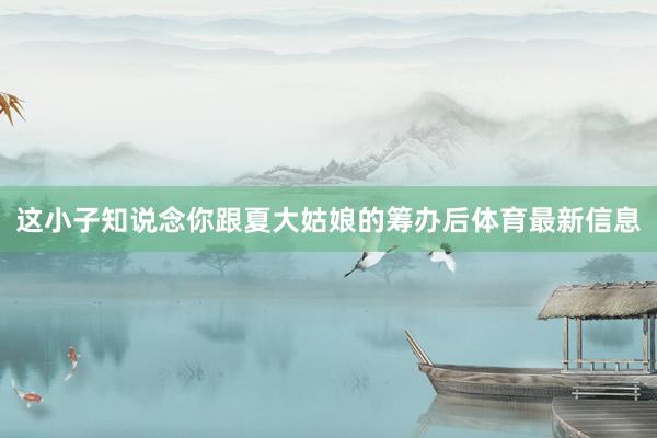这小子知说念你跟夏大姑娘的筹办后体育最新信息