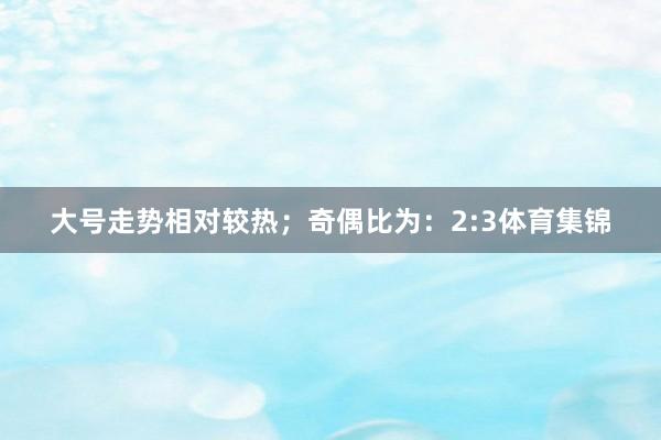 大号走势相对较热；　　奇偶比为：2:3体育集锦