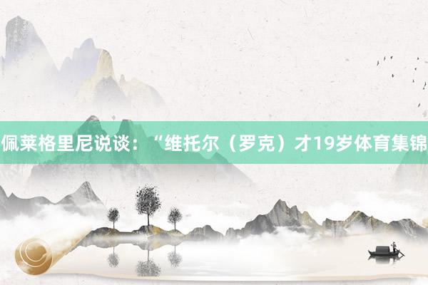 佩莱格里尼说谈：“维托尔（罗克）才19岁体育集锦