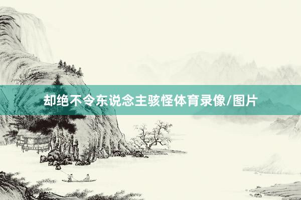 却绝不令东说念主骇怪体育录像/图片