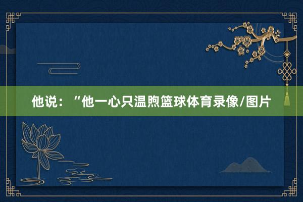 他说：“他一心只温煦篮球体育录像/图片