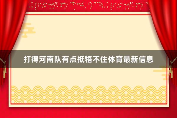打得河南队有点抵牾不住体育最新信息