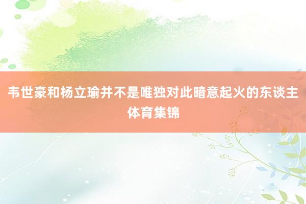 韦世豪和杨立瑜并不是唯独对此暗意起火的东谈主体育集锦