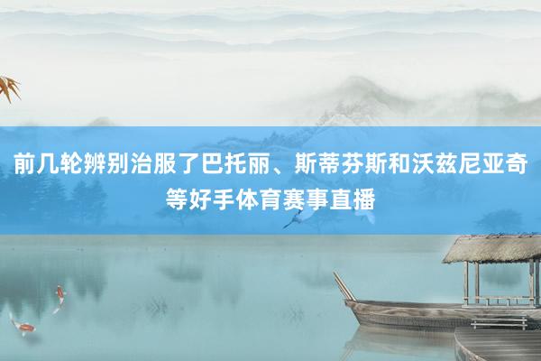 前几轮辨别治服了巴托丽、斯蒂芬斯和沃兹尼亚奇等好手体育赛事直播