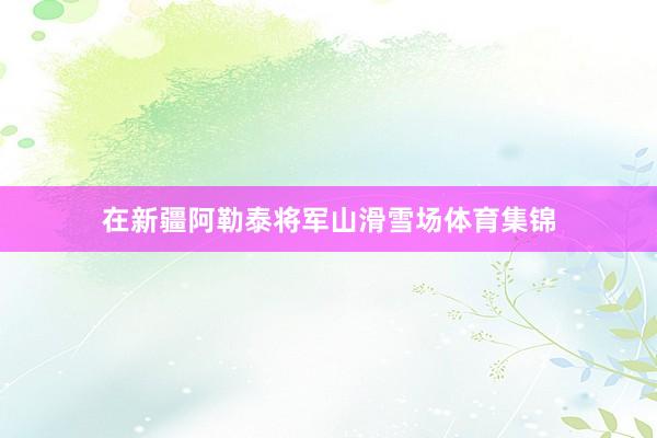 在新疆阿勒泰将军山滑雪场体育集锦