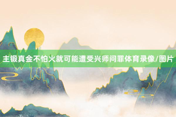 主锻真金不怕火就可能遭受兴师问罪体育录像/图片